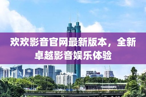 歡歡影音官網(wǎng)最新版本，全新卓越影音娛樂體驗(yàn)
