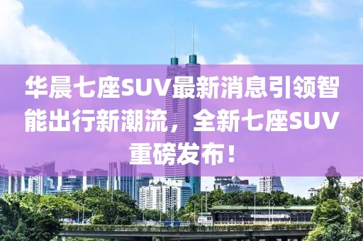 華晨七座SUV最新消息引領(lǐng)智能出行新潮流，全新七座SUV重磅發(fā)布！