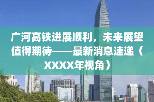 廣河高鐵進展順利，未來展望值得期待——最新消息速遞（XXXX年視角）
