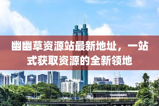 幽幽草資源站最新地址，一站式獲取資源的全新領(lǐng)地