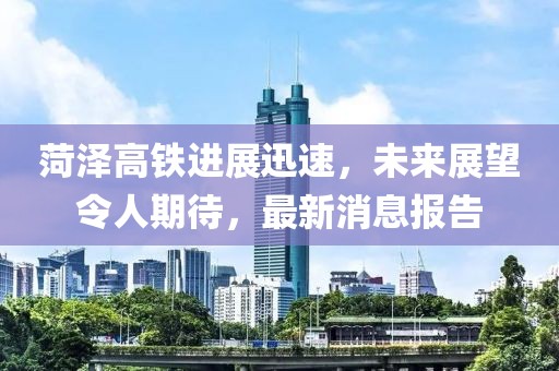 菏澤高鐵進展迅速，未來展望令人期待，最新消息報告