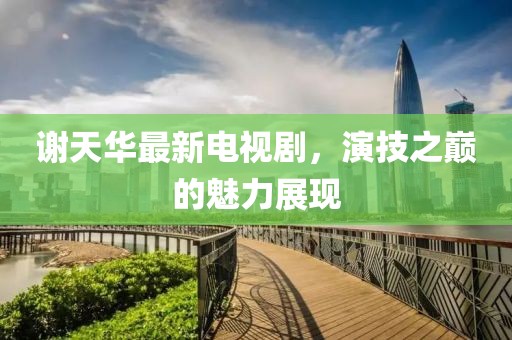 謝天華最新電視劇，演技之巔的魅力展現(xiàn)