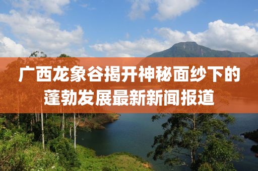 廣西龍象谷揭開(kāi)神秘面紗下的蓬勃發(fā)展最新新聞報(bào)道