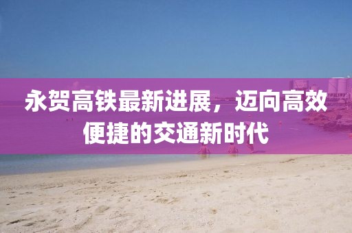 永賀高鐵最新進(jìn)展，邁向高效便捷的交通新時(shí)代