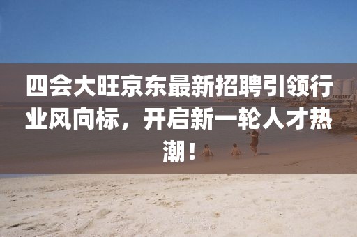 四會大旺京東最新招聘引領行業(yè)風向標，開啟新一輪人才熱潮！