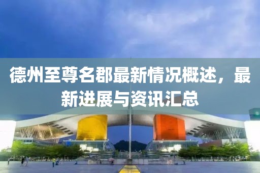德州至尊名郡最新情況概述，最新進(jìn)展與資訊匯總