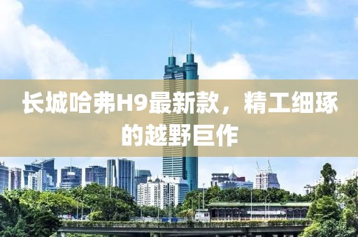 長(zhǎng)城哈弗H9最新款，精工細(xì)琢的越野巨作