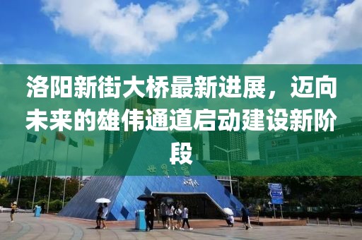 洛陽新街大橋最新進(jìn)展，邁向未來的雄偉通道啟動建設(shè)新階段
