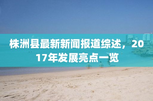 株洲縣最新新聞報(bào)道綜述，2017年發(fā)展亮點(diǎn)一覽