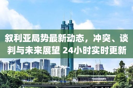 敘利亞局勢最新動態(tài)，沖突、談判與未來展望 24小時實時更新