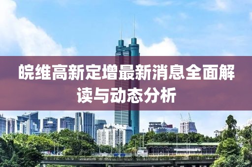 皖維高新定增最新消息全面解讀與動(dòng)態(tài)分析