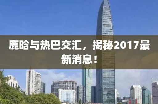 鹿晗與熱巴交匯，揭秘2017最新消息！
