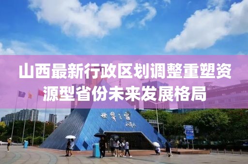山西最新行政區(qū)劃調(diào)整重塑資源型省份未來(lái)發(fā)展格局