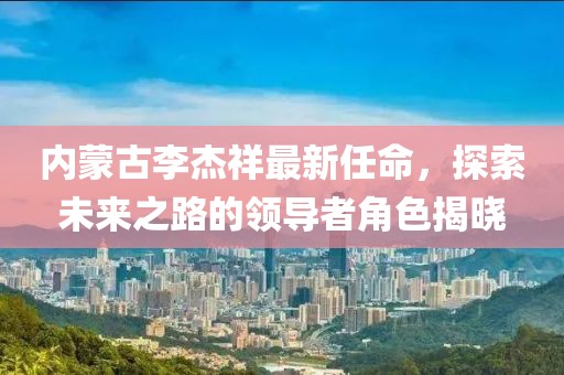 內(nèi)蒙古李杰祥最新任命，探索未來之路的領(lǐng)導(dǎo)者角色揭曉
