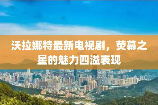 沃拉娜特最新電視劇，熒幕之星的魅力四溢表現(xiàn)