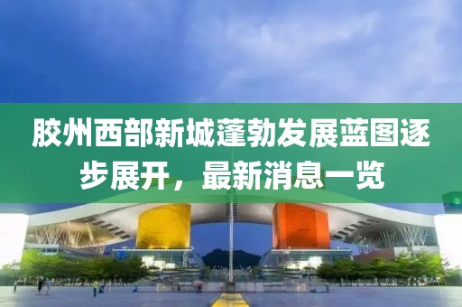 膠州西部新城蓬勃發(fā)展藍(lán)圖逐步展開，最新消息一覽