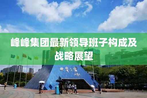 峰峰集團(tuán)最新領(lǐng)導(dǎo)班子構(gòu)成及戰(zhàn)略展望