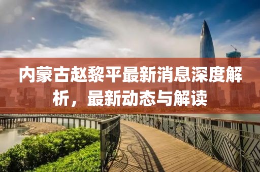內蒙古趙黎平最新消息深度解析，最新動態(tài)與解讀