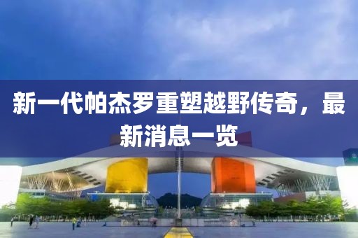 新一代帕杰羅重塑越野傳奇，最新消息一覽