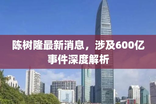 陳樹(shù)隆最新消息，涉及600億事件深度解析