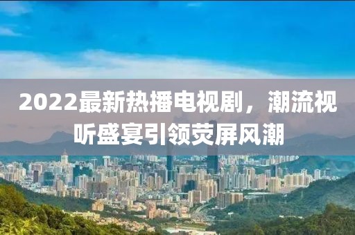 2022最新熱播電視劇，潮流視聽盛宴引領(lǐng)熒屏風(fēng)潮