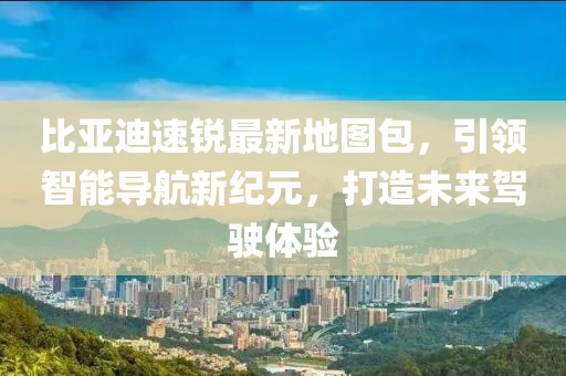 比亞迪速銳最新地圖包，引領(lǐng)智能導(dǎo)航新紀(jì)元，打造未來(lái)駕駛體驗(yàn)