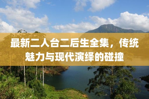 最新二人臺二后生全集，傳統(tǒng)魅力與現(xiàn)代演繹的碰撞