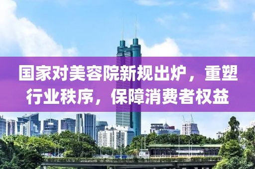 國家對美容院新規(guī)出爐，重塑行業(yè)秩序，保障消費者權(quán)益