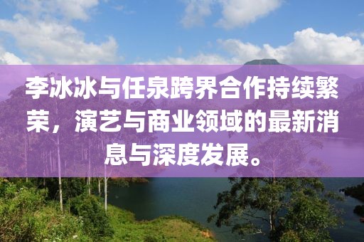 李冰冰與任泉跨界合作持續(xù)繁榮，演藝與商業(yè)領(lǐng)域的最新消息與深度發(fā)展。