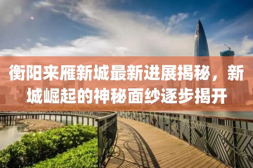 衡陽來雁新城最新進(jìn)展揭秘，新城崛起的神秘面紗逐步揭開