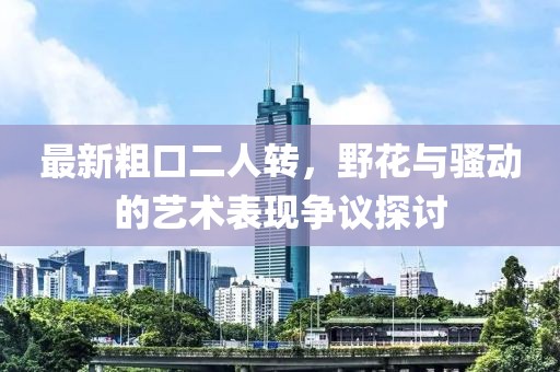 最新粗口二人轉(zhuǎn)，野花與騷動(dòng)的藝術(shù)表現(xiàn)爭議探討
