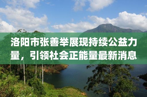 洛陽(yáng)市張善舉展現(xiàn)持續(xù)公益力量，引領(lǐng)社會(huì)正能量最新消息