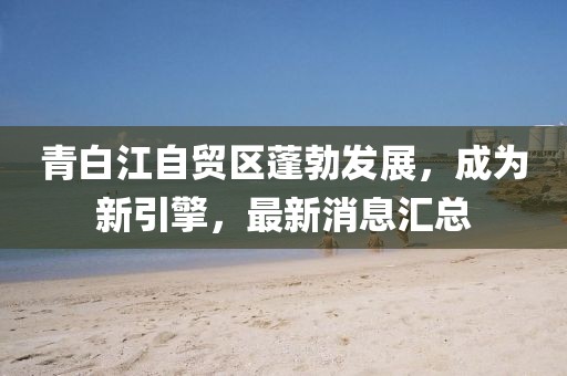 青白江自貿(mào)區(qū)蓬勃發(fā)展，成為新引擎，最新消息匯總