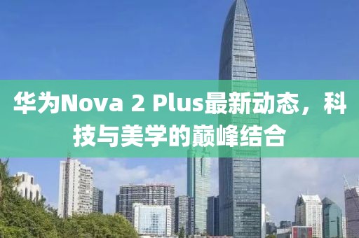 華為Nova 2 Plus最新動態(tài)，科技與美學的巔峰結合