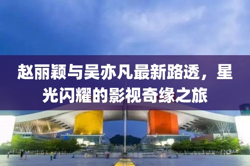 趙麗穎與吳亦凡最新路透，星光閃耀的影視奇緣之旅