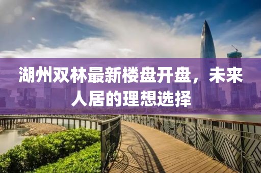 湖州雙林最新樓盤(pán)開(kāi)盤(pán)，未來(lái)人居的理想選擇