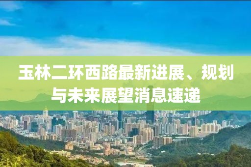 玉林二環(huán)西路最新進(jìn)展、規(guī)劃與未來展望消息速遞