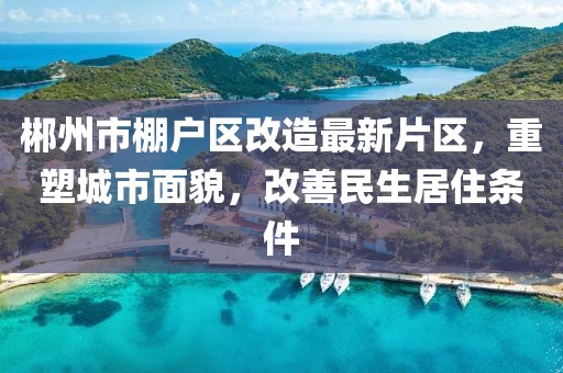 郴州市棚戶區(qū)改造最新片區(qū)，重塑城市面貌，改善民生居住條件