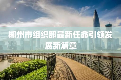 郴州市組織部最新任命引領(lǐng)發(fā)展新篇章