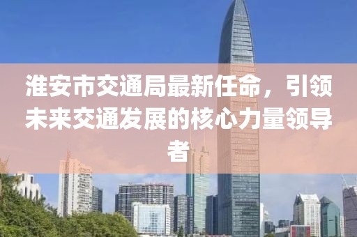 淮安市交通局最新任命，引領(lǐng)未來(lái)交通發(fā)展的核心力量領(lǐng)導(dǎo)者