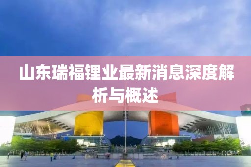 山東瑞福鋰業(yè)最新消息深度解析與概述