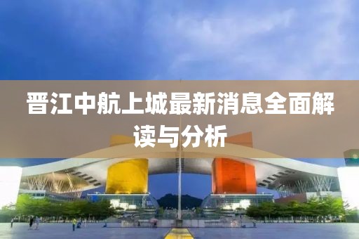 晉江中航上城最新消息全面解讀與分析