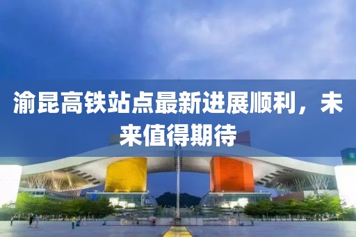渝昆高鐵站點(diǎn)最新進(jìn)展順利，未來值得期待