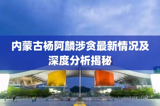 內(nèi)蒙古楊阿麟涉貪最新情況及深度分析揭秘