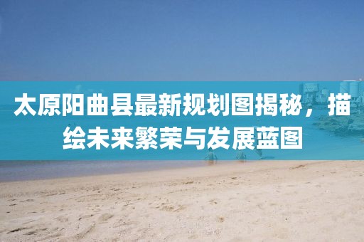 太原陽曲縣最新規(guī)劃圖揭秘，描繪未來繁榮與發(fā)展藍(lán)圖