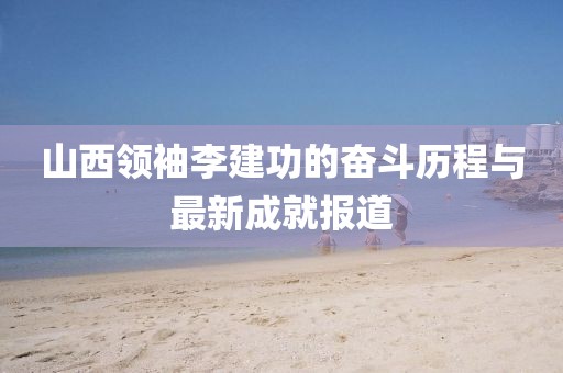 山西領袖李建功的奮斗歷程與最新成就報道