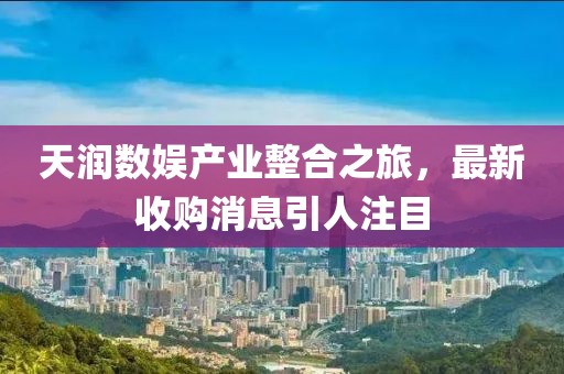 天潤數(shù)娛產(chǎn)業(yè)整合之旅，最新收購消息引人注目