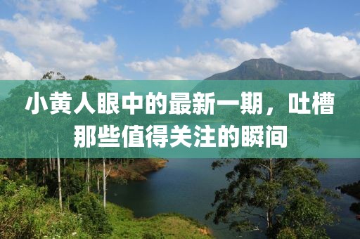 小黃人眼中的最新一期，吐槽那些值得關(guān)注的瞬間