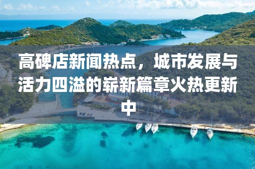高碑店新聞熱點，城市發(fā)展與活力四溢的嶄新篇章火熱更新中