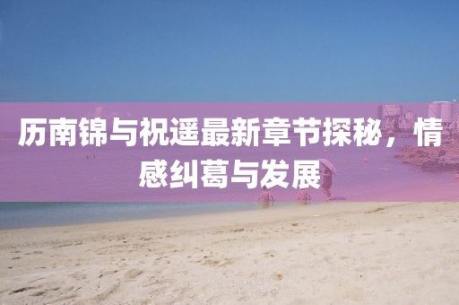 歷南錦與祝遙最新章節(jié)探秘，情感糾葛與發(fā)展